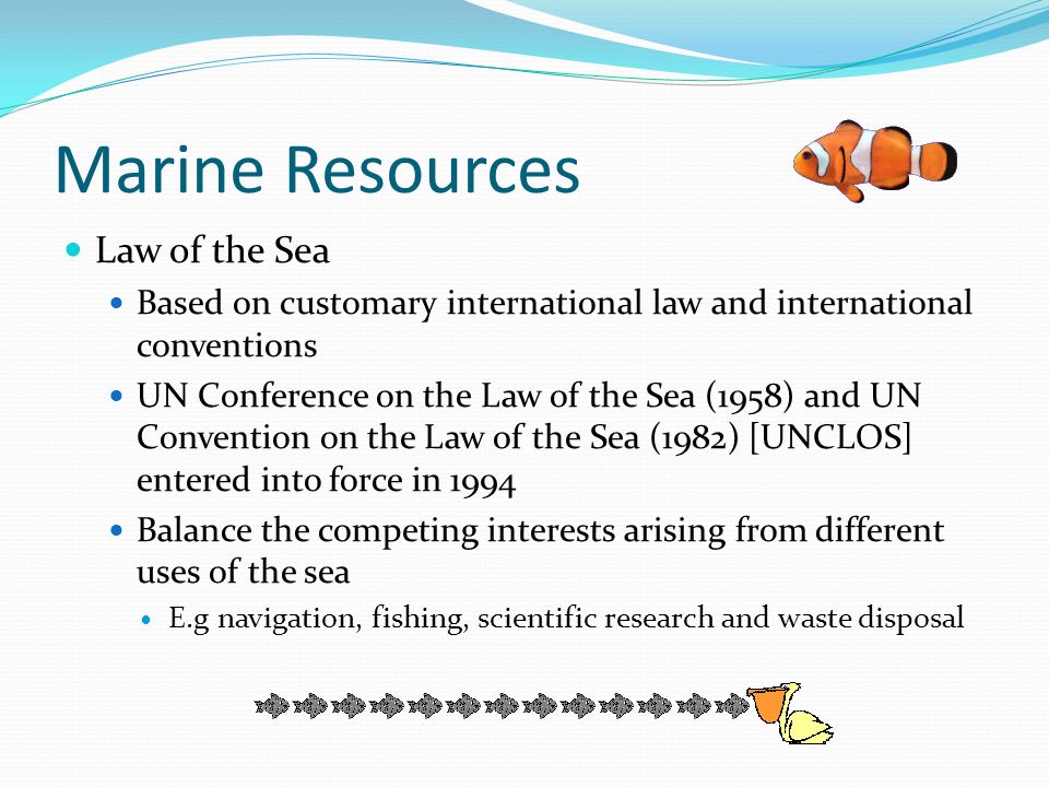 Marine Resources Law of the Sea Based on customary international law and international conventions UN Conference on the Law of the Sea (1958) and UN Convention on the Law of the Sea (1982) [UNCLOS] entered into force in 1994 Balance the competing interests arising from different uses of the sea E.g navigation, fishing, scientific research and waste disposal