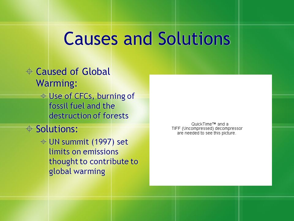 Causes and Solutions  Caused of Global Warming:  Use of CFCs, burning of fossil fuel and the destruction of forests  Solutions:  UN summit (1997) set limits on emissions thought to contribute to global warming  Caused of Global Warming:  Use of CFCs, burning of fossil fuel and the destruction of forests  Solutions:  UN summit (1997) set limits on emissions thought to contribute to global warming