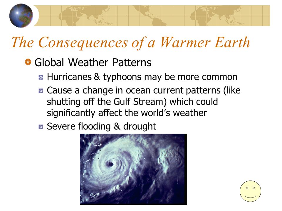 The Consequences of a Warmer Earth Global Weather Patterns Hurricanes & typhoons may be more common Cause a change in ocean current patterns (like shutting off the Gulf Stream) which could significantly affect the world’s weather Severe flooding & drought