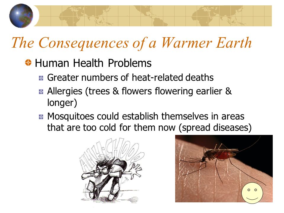 The Consequences of a Warmer Earth Human Health Problems Greater numbers of heat-related deaths Allergies (trees & flowers flowering earlier & longer) Mosquitoes could establish themselves in areas that are too cold for them now (spread diseases)