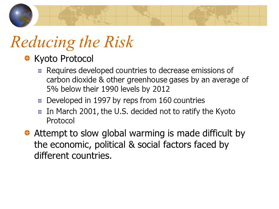 Reducing the Risk Kyoto Protocol Requires developed countries to decrease emissions of carbon dioxide & other greenhouse gases by an average of 5% below their 1990 levels by 2012 Developed in 1997 by reps from 160 countries In March 2001, the U.S.