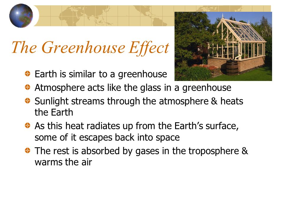 The Greenhouse Effect Earth is similar to a greenhouse Atmosphere acts like the glass in a greenhouse Sunlight streams through the atmosphere & heats the Earth As this heat radiates up from the Earth’s surface, some of it escapes back into space The rest is absorbed by gases in the troposphere & warms the air