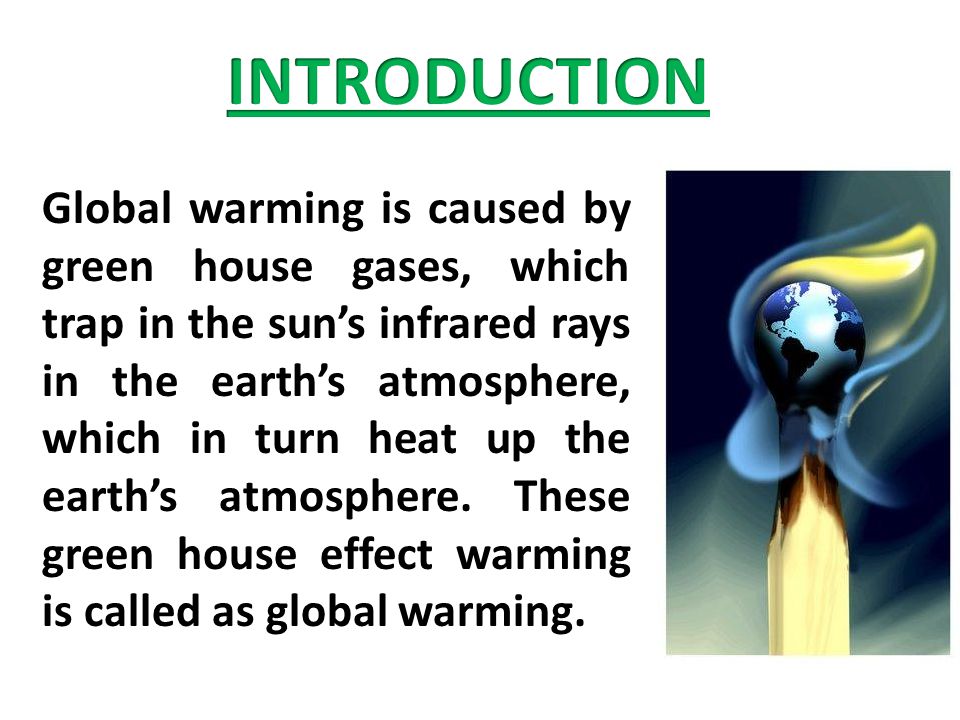 Global warming is caused by green house gases, which trap in the sun’s infrared rays in the earth’s atmosphere, which in turn heat up the earth’s atmosphere.