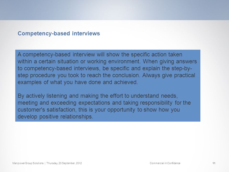 ManpowerGroup Solutions | Thursday, 20 September, 2012Commercial in Confidence11 Competency-based interviews A competency-based interview will show the specific action taken within a certain situation or working environment.