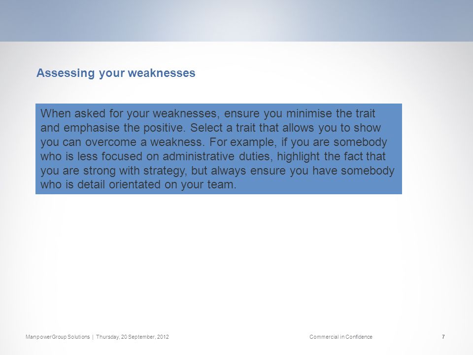 ManpowerGroup Solutions | Thursday, 20 September, 2012Commercial in Confidence7 Assessing your weaknesses When asked for your weaknesses, ensure you minimise the trait and emphasise the positive.