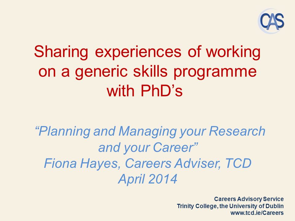 Careers Advisory Service Trinity College, the University of Dublin   Sharing experiences of working on a generic skills programme with PhD’s Planning and Managing your Research and your Career Fiona Hayes, Careers Adviser, TCD April 2014