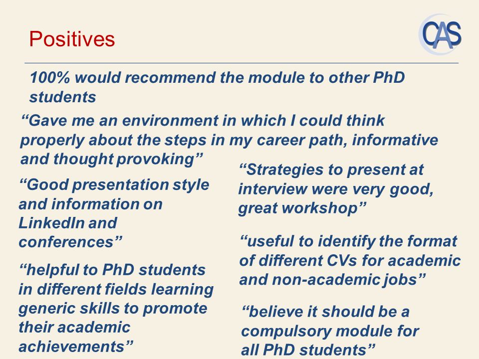Positives 100% would recommend the module to other PhD students Good presentation style and information on LinkedIn and conferences Gave me an environment in which I could think properly about the steps in my career path, informative and thought provoking believe it should be a compulsory module for all PhD students helpful to PhD students in different fields learning generic skills to promote their academic achievements Strategies to present at interview were very good, great workshop useful to identify the format of different CVs for academic and non-academic jobs