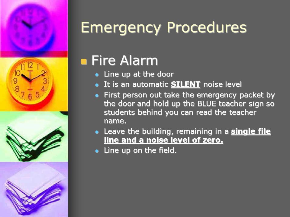 Emergency Procedures Fire Alarm Fire Alarm Line up at the door Line up at the door It is an automatic SILENT noise level It is an automatic SILENT noise level First person out take the emergency packet by the door and hold up the BLUE teacher sign so students behind you can read the teacher name.