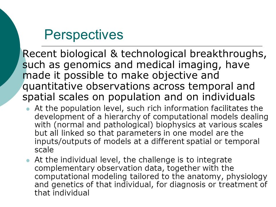 Perspectives  Recent biological & technological breakthroughs, such as genomics and medical imaging, have made it possible to make objective and quantitative observations across temporal and spatial scales on population and on individuals At the population level, such rich information facilitates the development of a hierarchy of computational models dealing with (normal and pathological) biophysics at various scales but all linked so that parameters in one model are the inputs/outputs of models at a different spatial or temporal scale At the individual level, the challenge is to integrate complementary observation data, together with the computational modeling tailored to the anatomy, physiology and genetics of that individual, for diagnosis or treatment of that individual
