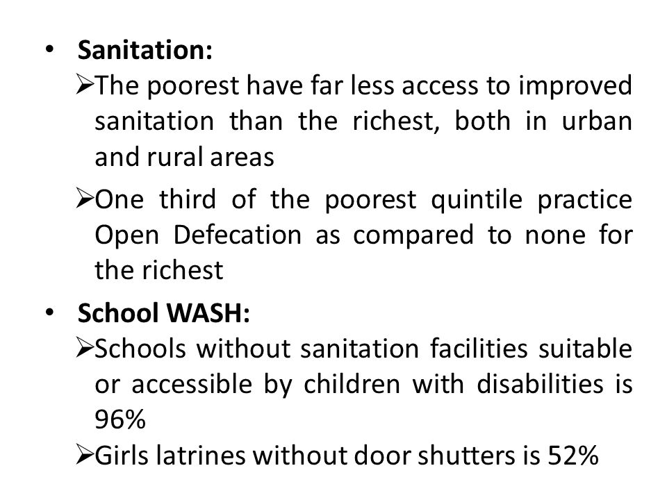 Sanitation:  The poorest have far less access to improved sanitation than the richest, both in urban and rural areas  One third of the poorest quintile practice Open Defecation as compared to none for the richest School WASH:  Schools without sanitation facilities suitable or accessible by children with disabilities is 96%  Girls latrines without door shutters is 52%