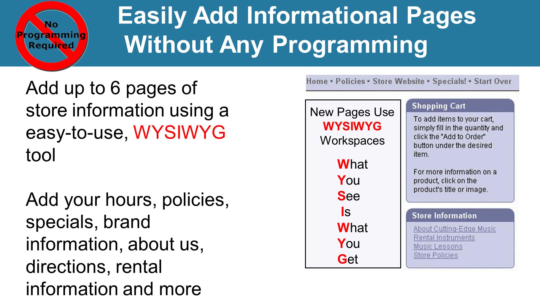 Add up to 6 pages of store information using a easy-to-use, WYSIWYG tool Add your hours, policies, specials, brand information, about us, directions, rental information and more Easily Add Informational Pages Without Any Programming New Pages Use WYSIWYG Workspaces What You See Is What You Get