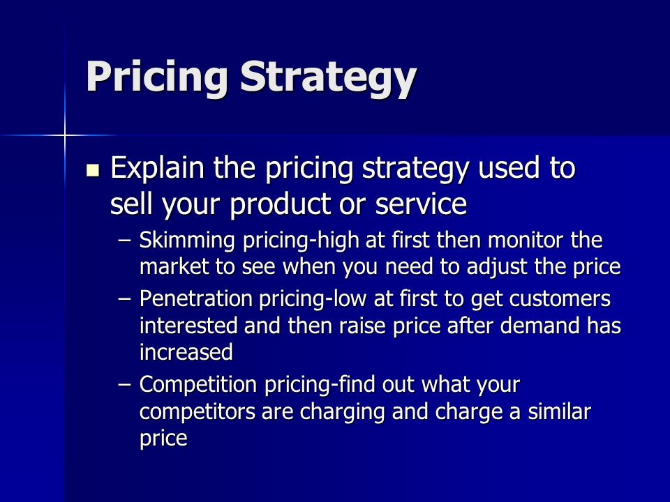Pricing Strategy Explain the pricing strategy used to sell your product or service Explain the pricing strategy used to sell your product or service –Skimming pricing-high at first then monitor the market to see when you need to adjust the price –Penetration pricing-low at first to get customers interested and then raise price after demand has increased –Competition pricing-find out what your competitors are charging and charge a similar price