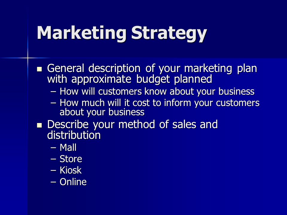 Marketing Strategy General description of your marketing plan with approximate budget planned General description of your marketing plan with approximate budget planned –How will customers know about your business –How much will it cost to inform your customers about your business Describe your method of sales and distribution Describe your method of sales and distribution –Mall –Store –Kiosk –Online