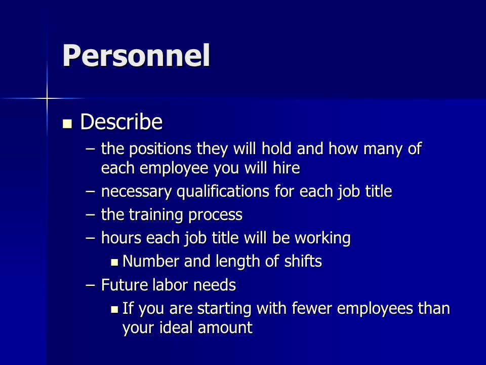 Personnel Describe Describe –the positions they will hold and how many of each employee you will hire –necessary qualifications for each job title –the training process –hours each job title will be working Number and length of shifts Number and length of shifts –Future labor needs If you are starting with fewer employees than your ideal amount If you are starting with fewer employees than your ideal amount