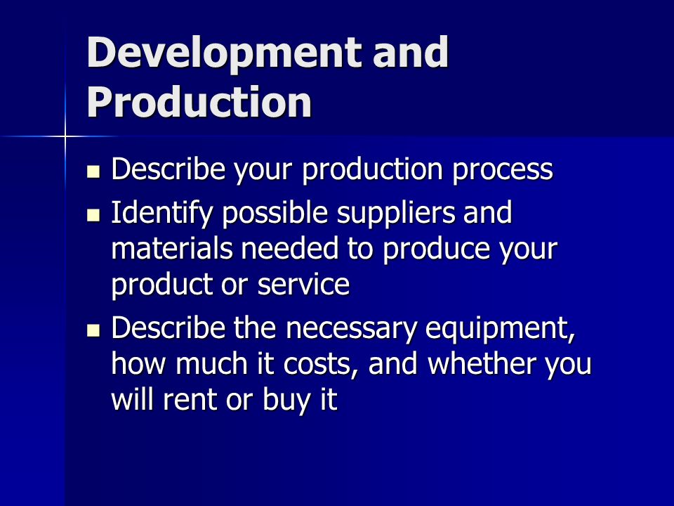 Development and Production Describe your production process Describe your production process Identify possible suppliers and materials needed to produce your product or service Identify possible suppliers and materials needed to produce your product or service Describe the necessary equipment, how much it costs, and whether you will rent or buy it Describe the necessary equipment, how much it costs, and whether you will rent or buy it