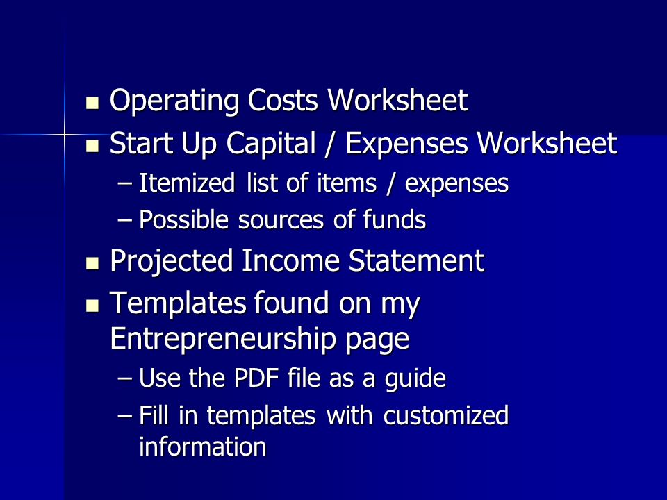 Operating Costs Worksheet Operating Costs Worksheet Start Up Capital / Expenses Worksheet Start Up Capital / Expenses Worksheet –Itemized list of items / expenses –Possible sources of funds Projected Income Statement Projected Income Statement Templates found on my Entrepreneurship page Templates found on my Entrepreneurship page –Use the PDF file as a guide –Fill in templates with customized information