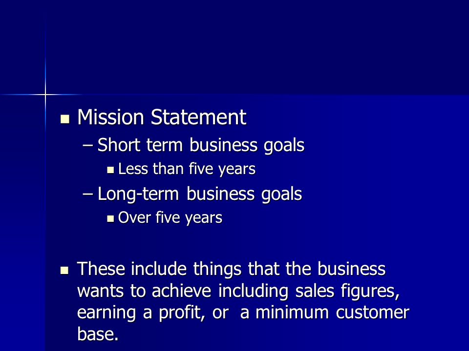 Mission Statement Mission Statement –Short term business goals Less than five years Less than five years –Long-term business goals Over five years Over five years These include things that the business wants to achieve including sales figures, earning a profit, or a minimum customer base.