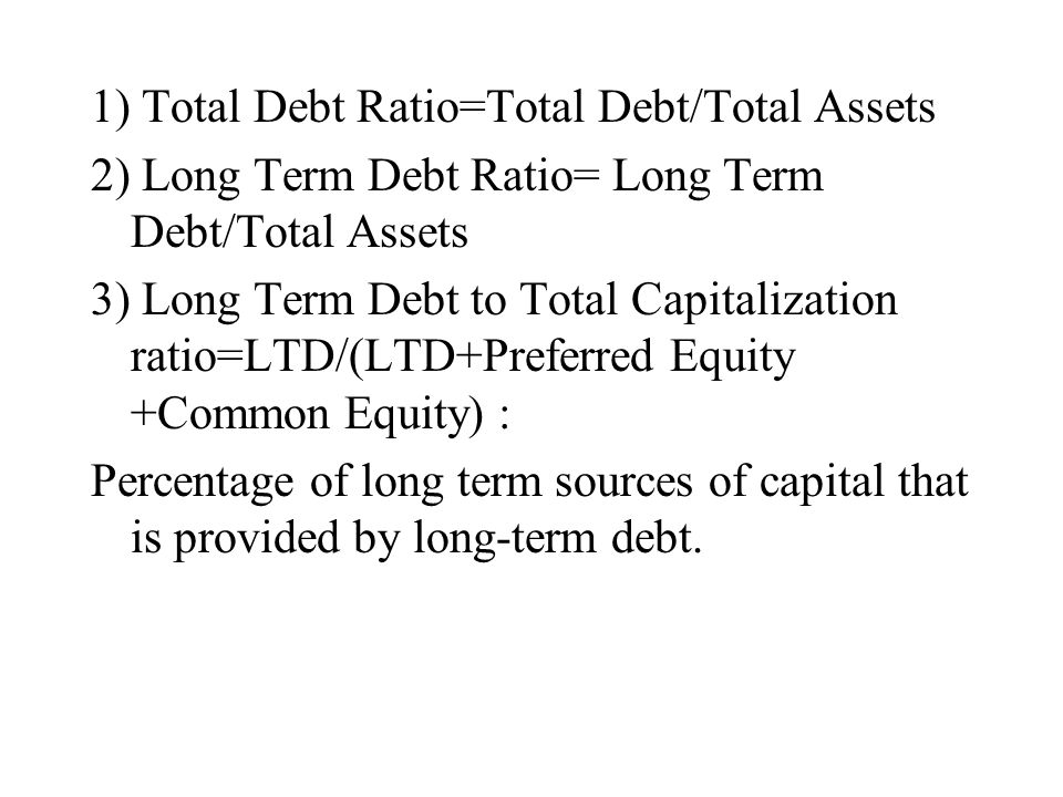 1) Total Debt Ratio=Total Debt/Total Assets 2) Long Term Debt Ratio= Long Term Debt/Total Assets 3) Long Term Debt to Total Capitalization ratio=LTD/(LTD+Preferred Equity +Common Equity) : Percentage of long term sources of capital that is provided by long-term debt.