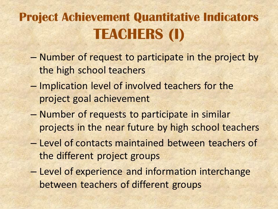 Project Achievement Quantitative Indicators TEACHERS (I) – Number of request to participate in the project by the high school teachers – Implication level of involved teachers for the project goal achievement – Number of requests to participate in similar projects in the near future by high school teachers – Level of contacts maintained between teachers of the different project groups – Level of experience and information interchange between teachers of different groups