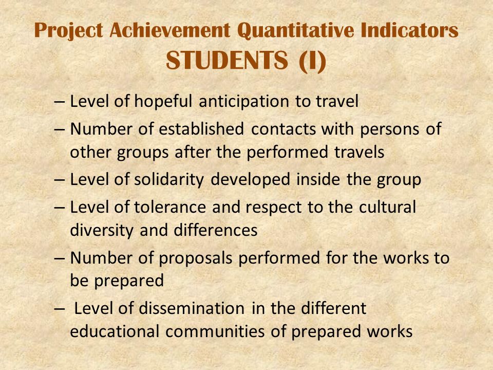 Project Achievement Quantitative Indicators STUDENTS (I) – Level of hopeful anticipation to travel – Number of established contacts with persons of other groups after the performed travels – Level of solidarity developed inside the group – Level of tolerance and respect to the cultural diversity and differences – Number of proposals performed for the works to be prepared – Level of dissemination in the different educational communities of prepared works