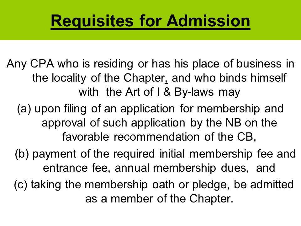 Requisites for Admission Any CPA who is residing or has his place of business in the locality of the Chapter, and who binds himself with the Art of I & By-laws may (a)upon filing of an application for membership and approval of such application by the NB on the favorable recommendation of the CB, (b) payment of the required initial membership fee and entrance fee, annual membership dues, and (c) taking the membership oath or pledge, be admitted as a member of the Chapter.