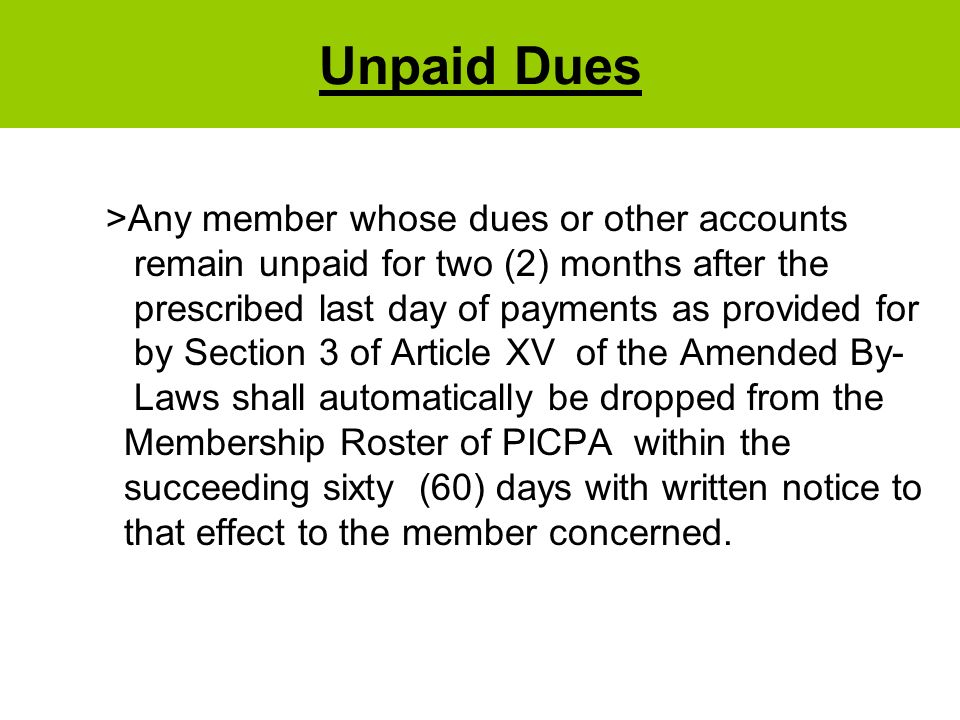 Unpaid Dues >Any member whose dues or other accounts remain unpaid for two (2) months after the prescribed last day of payments as provided for by Section 3 of Article XV of the Amended By- Laws shall automatically be dropped from the Membership Roster of PICPA within the succeeding sixty (60) days with written notice to that effect to the member concerned.