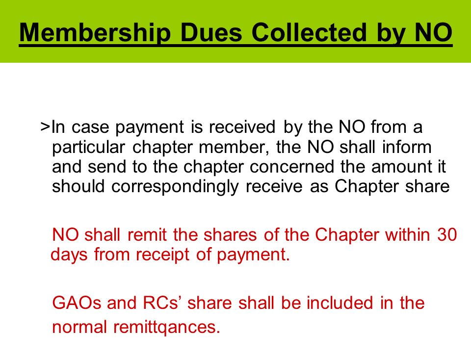 Membership Dues Collected by NO >In case payment is received by the NO from a particular chapter member, the NO shall inform and send to the chapter concerned the amount it should correspondingly receive as Chapter share NO shall remit the shares of the Chapter within 30 days from receipt of payment.