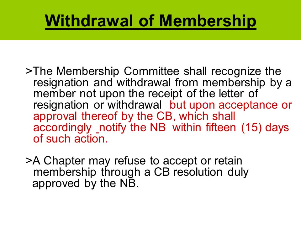 Withdrawal of Membership >The Membership Committee shall recognize the resignation and withdrawal from membership by a member not upon the receipt of the letter of resignation or withdrawal but upon acceptance or approval thereof by the CB, which shall accordingly notify the NB within fifteen (15) days of such action.
