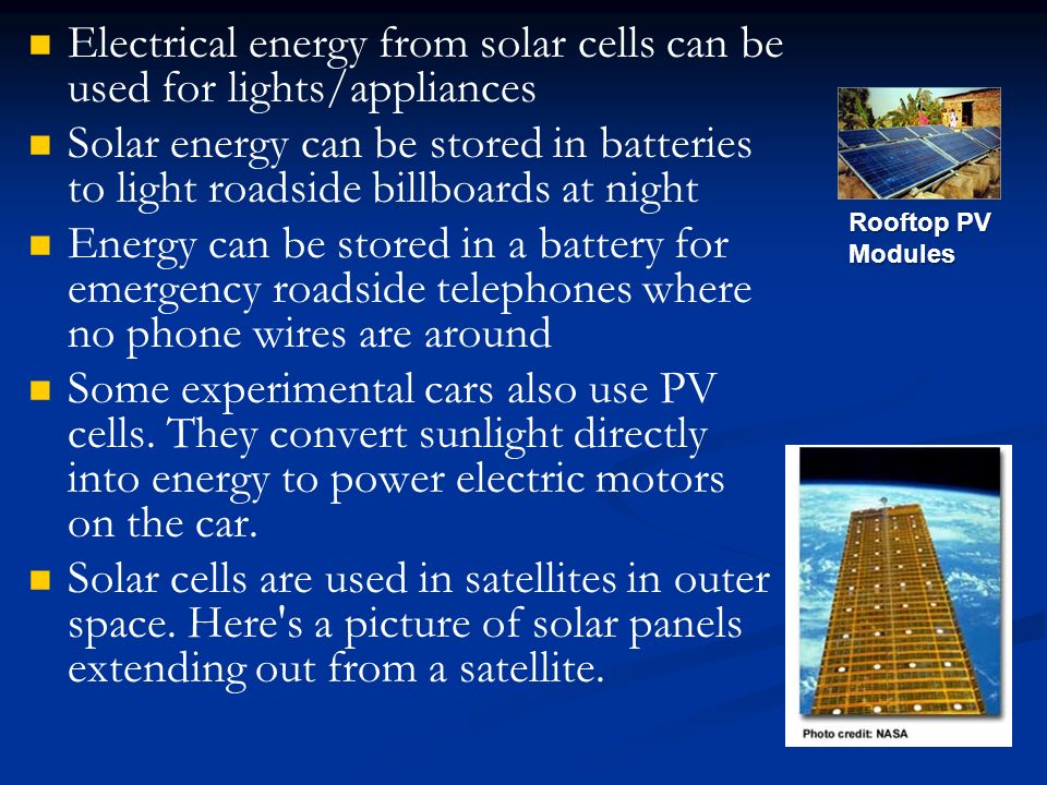 Electrical energy from solar cells can be used for lights/appliances Solar energy can be stored in batteries to light roadside billboards at night Energy can be stored in a battery for emergency roadside telephones where no phone wires are around Some experimental cars also use PV cells.