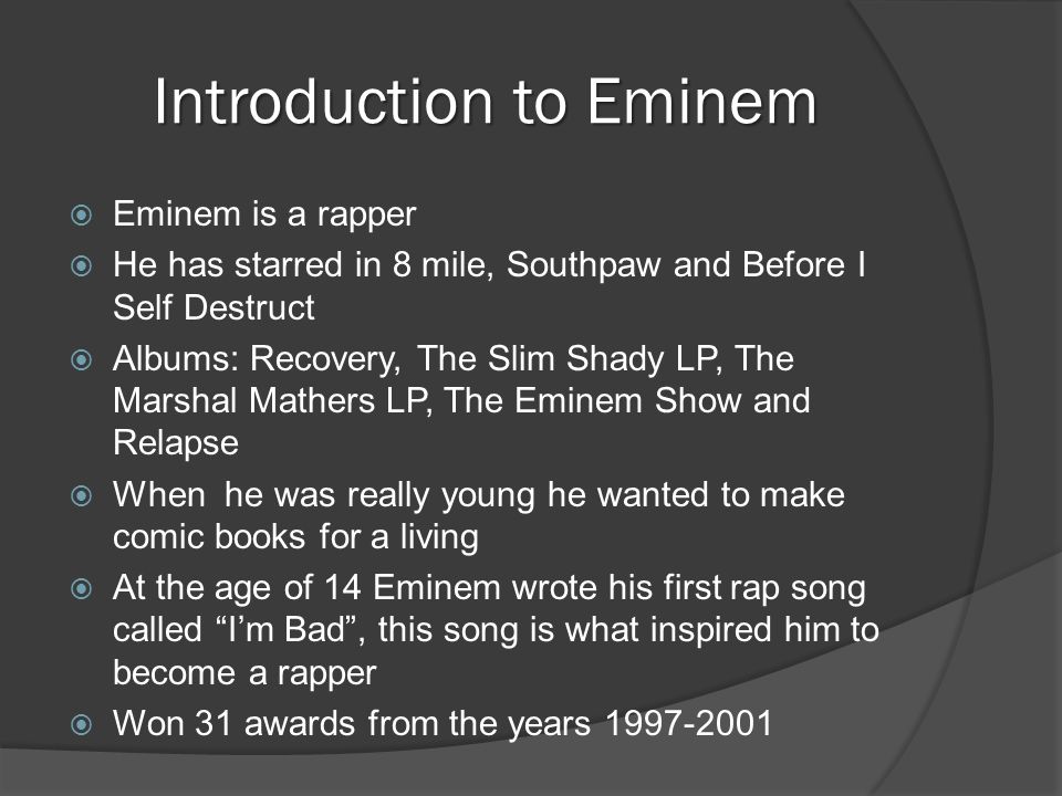 Introduction to Eminem  Eminem is a rapper  He has starred in 8 mile, Southpaw and Before I Self Destruct  Albums: Recovery, The Slim Shady LP, The Marshal Mathers LP, The Eminem Show and Relapse  When he was really young he wanted to make comic books for a living  At the age of 14 Eminem wrote his first rap song called I’m Bad , this song is what inspired him to become a rapper  Won 31 awards from the years