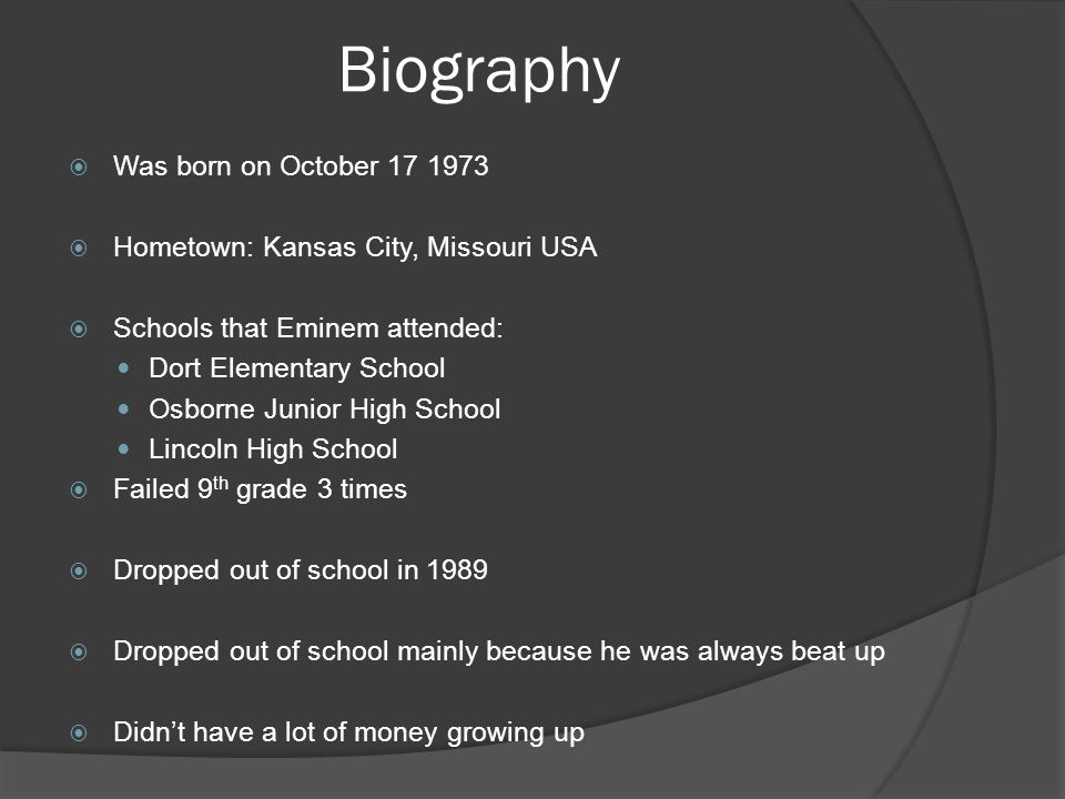 Biography  Was born on October  Hometown: Kansas City, Missouri USA  Schools that Eminem attended: Dort Elementary School Osborne Junior High School Lincoln High School  Failed 9 th grade 3 times  Dropped out of school in 1989  Dropped out of school mainly because he was always beat up  Didn’t have a lot of money growing up