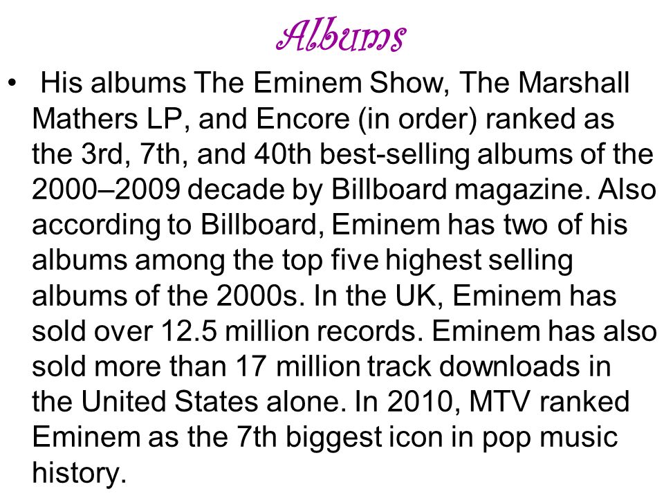 Albums His albums The Eminem Show, The Marshall Mathers LP, and Encore (in order) ranked as the 3rd, 7th, and 40th best-selling albums of the 2000–2009 decade by Billboard magazine.