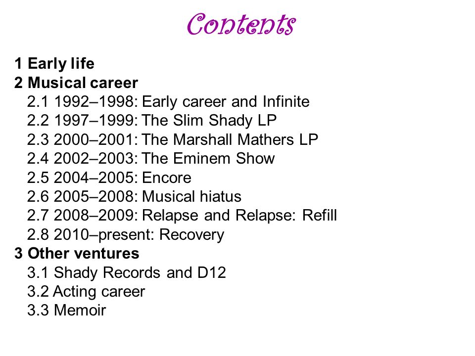 Contents 1 Early life 2 Musical career –1998: Early career and Infinite –1999: The Slim Shady LP –2001: The Marshall Mathers LP –2003: The Eminem Show –2005: Encore –2008: Musical hiatus –2009: Relapse and Relapse: Refill –present: Recovery 3 Other ventures 3.1 Shady Records and D Acting career 3.3 Memoir