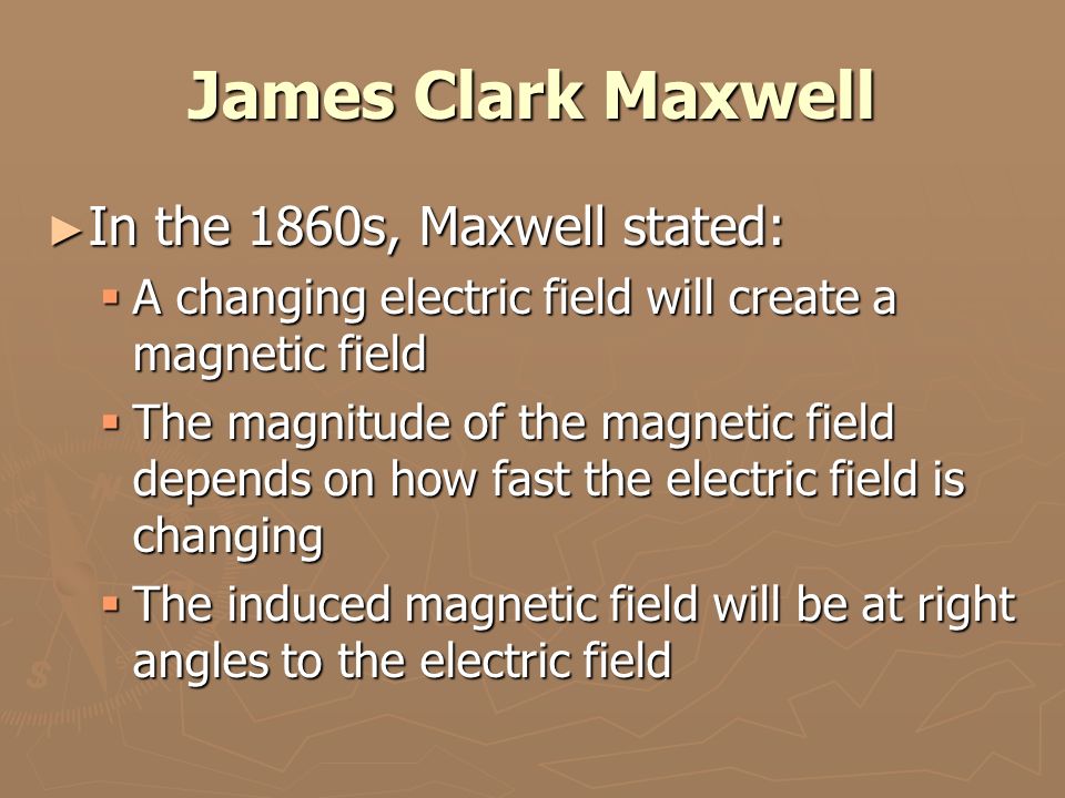 James Clark Maxwell ► In the 1860s, Maxwell stated:  A changing electric field will create a magnetic field  The magnitude of the magnetic field depends on how fast the electric field is changing  The induced magnetic field will be at right angles to the electric field