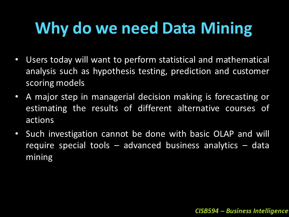 CISB594 – Business Intelligence Users today will want to perform statistical and mathematical analysis such as hypothesis testing, prediction and customer scoring models A major step in managerial decision making is forecasting or estimating the results of different alternative courses of actions Such investigation cannot be done with basic OLAP and will require special tools – advanced business analytics – data mining Why do we need Data Mining
