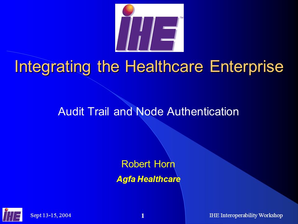 Sept 13-15, 2004IHE Interoperability Workshop 1 Integrating the Healthcare Enterprise Audit Trail and Node Authentication Robert Horn Agfa Healthcare