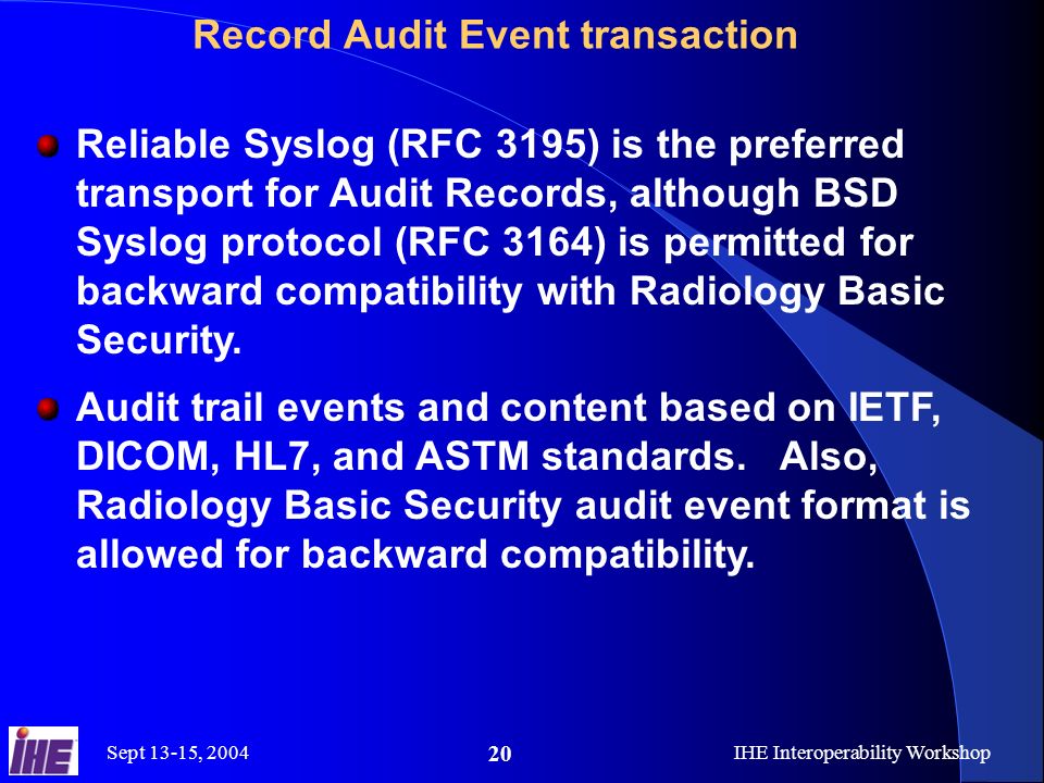 Sept 13-15, 2004IHE Interoperability Workshop 20 Record Audit Event transaction Reliable Syslog (RFC 3195) is the preferred transport for Audit Records, although BSD Syslog protocol (RFC 3164) is permitted for backward compatibility with Radiology Basic Security.