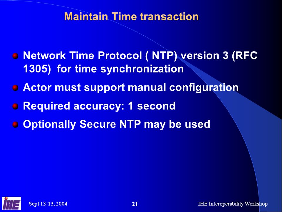 Sept 13-15, 2004IHE Interoperability Workshop 21 Maintain Time transaction Network Time Protocol ( NTP) version 3 (RFC 1305) for time synchronization Actor must support manual configuration Required accuracy: 1 second Optionally Secure NTP may be used