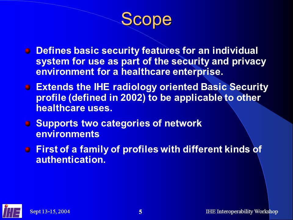 Sept 13-15, 2004IHE Interoperability Workshop 5Scope Defines basic security features for an individual system for use as part of the security and privacy environment for a healthcare enterprise.