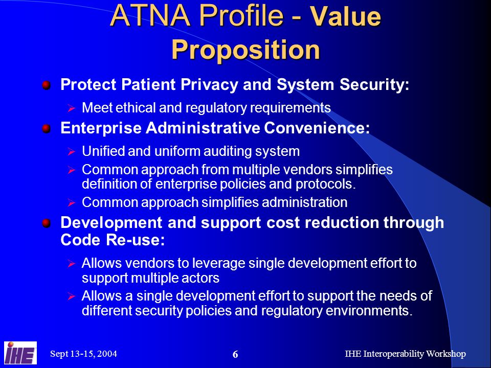 Sept 13-15, 2004IHE Interoperability Workshop 6 ATNA Profile - Value Proposition Protect Patient Privacy and System Security:  Meet ethical and regulatory requirements Enterprise Administrative Convenience:  Unified and uniform auditing system  Common approach from multiple vendors simplifies definition of enterprise policies and protocols.