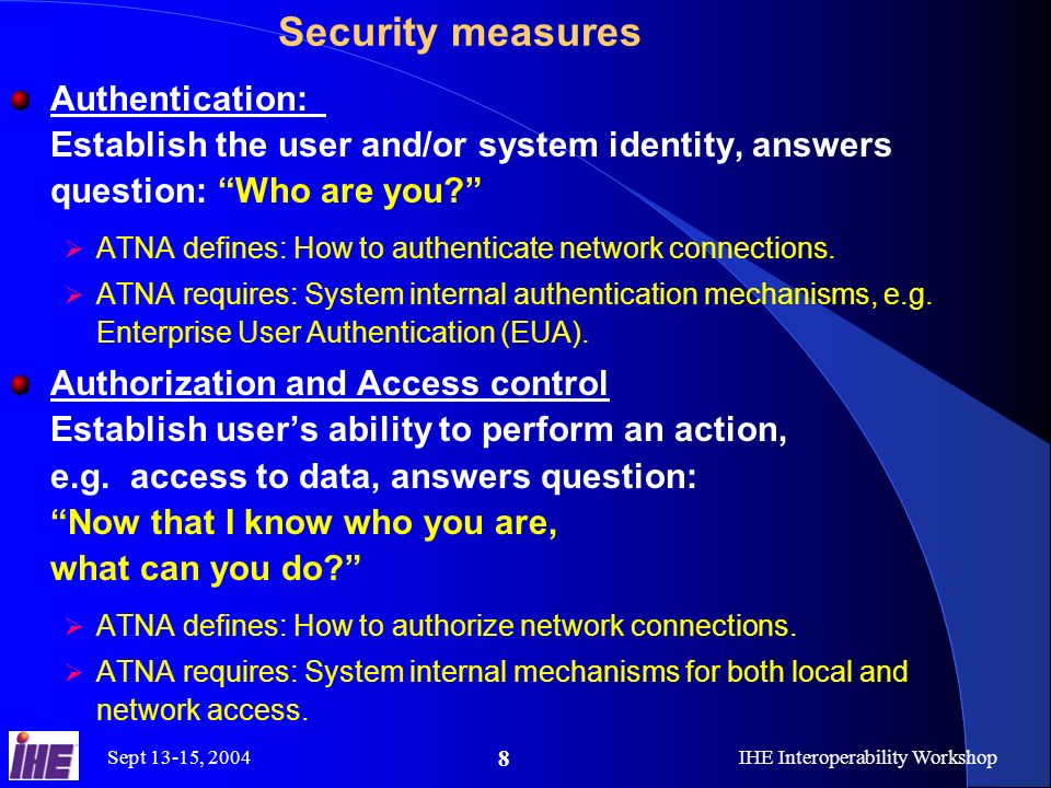 Sept 13-15, 2004IHE Interoperability Workshop 8 Security measures Authentication: Establish the user and/or system identity, answers question: Who are you  ATNA defines: How to authenticate network connections.