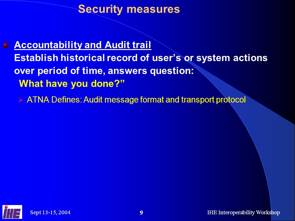 Sept 13-15, 2004IHE Interoperability Workshop 9 Security measures Accountability and Audit trail Establish historical record of user’s or system actions over period of time, answers question: What have you done  ATNA Defines: Audit message format and transport protocol