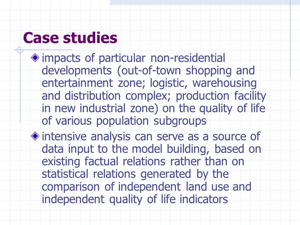 Case studies impacts of particular non-residential developments (out-of-town shopping and entertainment zone; logistic, warehousing and distribution complex; production facility in new industrial zone) on the quality of life of various population subgroups intensive analysis can serve as a source of data input to the model building, based on existing factual relations rather than on statistical relations generated by the comparison of independent land use and independent quality of life indicators
