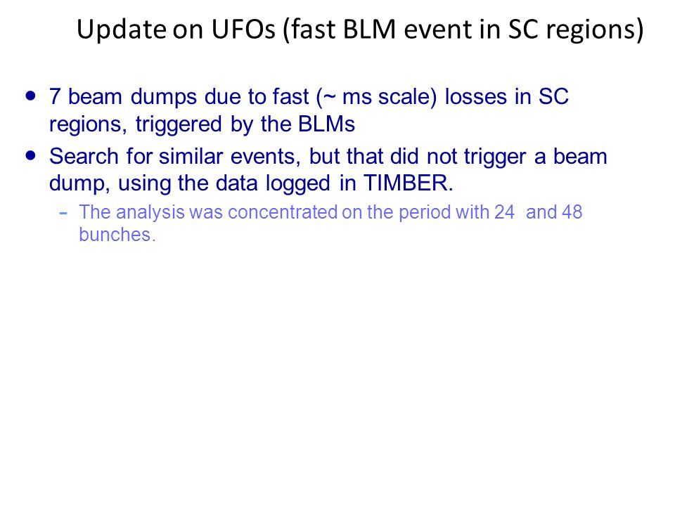 Update on UFOs (fast BLM event in SC regions) ● 7 beam dumps due to fast (~ ms scale) losses in SC regions, triggered by the BLMs ● Search for similar events, but that did not trigger a beam dump, using the data logged in TIMBER.