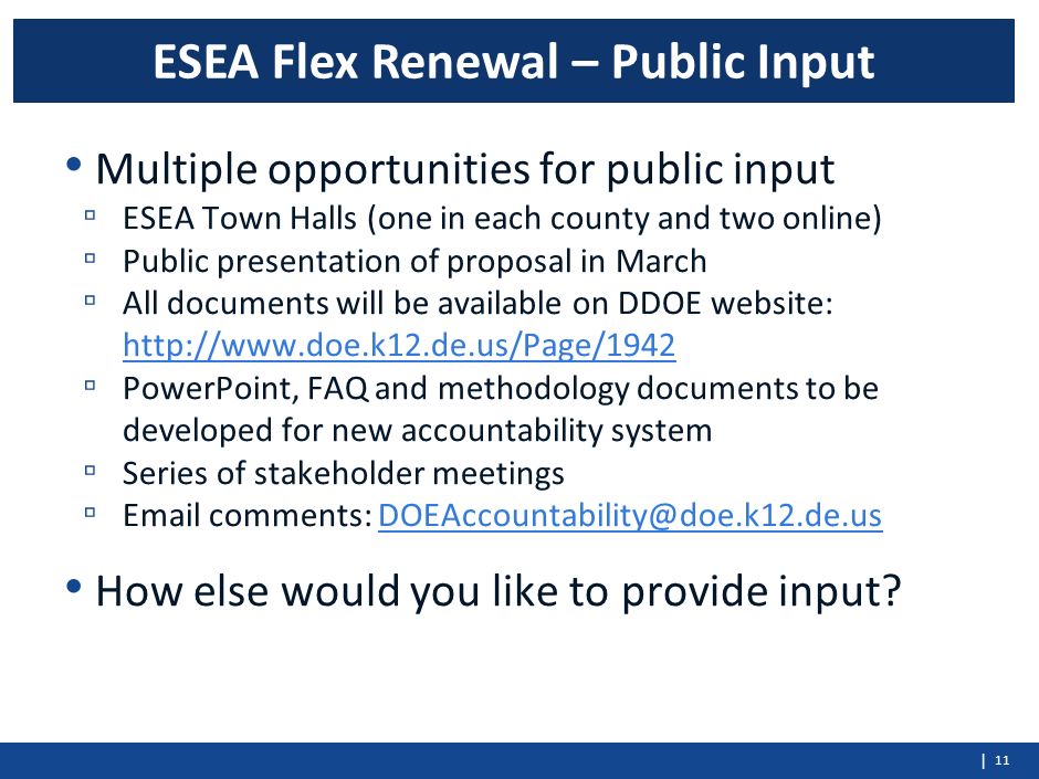 | Multiple opportunities for public input ▫ ESEA Town Halls (one in each county and two online) ▫ Public presentation of proposal in March ▫ All documents will be available on DDOE website:     ▫ PowerPoint, FAQ and methodology documents to be developed for new accountability system ▫ Series of stakeholder meetings ▫  comments: How else would you like to provide input.