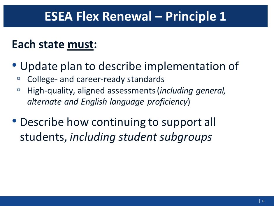 | Each state must: Update plan to describe implementation of ▫ College- and career-ready standards ▫ High-quality, aligned assessments (including general, alternate and English language proficiency) Describe how continuing to support all students, including student subgroups 6 ESEA Flex Renewal – Principle 1