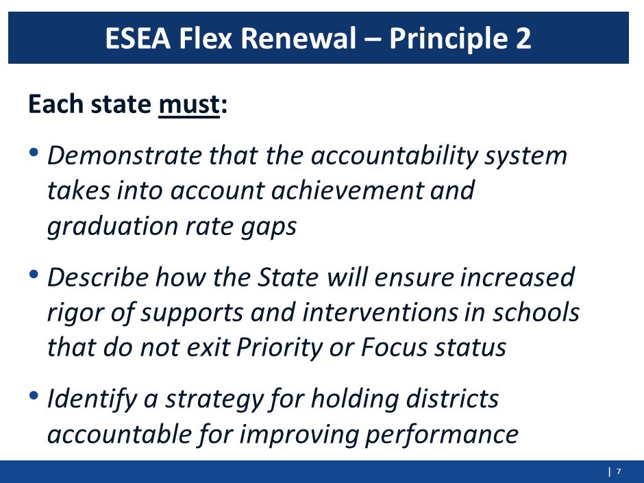 | Each state must: Demonstrate that the accountability system takes into account achievement and graduation rate gaps Describe how the State will ensure increased rigor of supports and interventions in schools that do not exit Priority or Focus status Identify a strategy for holding districts accountable for improving performance 7 ESEA Flex Renewal – Principle 2