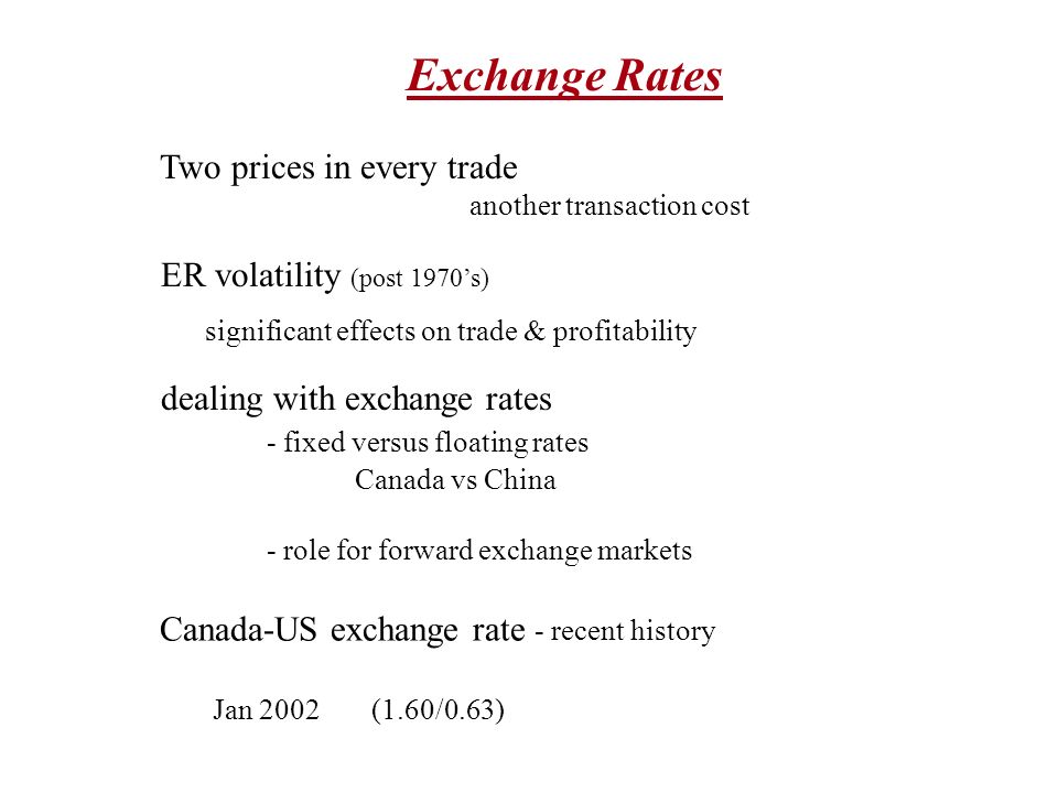 Exchange Rates Two prices in every trade another transaction cost ER volatility (post 1970’s) significant effects on trade & profitability dealing with exchange rates - fixed versus floating rates Canada vs China - role for forward exchange markets Canada-US exchange rate - recent history Jan 2002(1.60/0.63)
