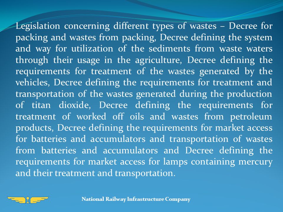 Legislation concerning different types of wastes – Decree for packing and wastes from packing, Decree defining the system and way for utilization of the sediments from waste waters through their usage in the agriculture, Decree defining the requirements for treatment of the wastes generated by the vehicles, Decree defining the requirements for treatment and transportation of the wastes generated during the production of titan dioxide, Decree defining the requirements for treatment of worked off oils and wastes from petroleum products, Decree defining the requirements for market access for batteries and accumulators and transportation of wastes from batteries and accumulators and Decree defining the requirements for market access for lamps containing mercury and their treatment and transportation.