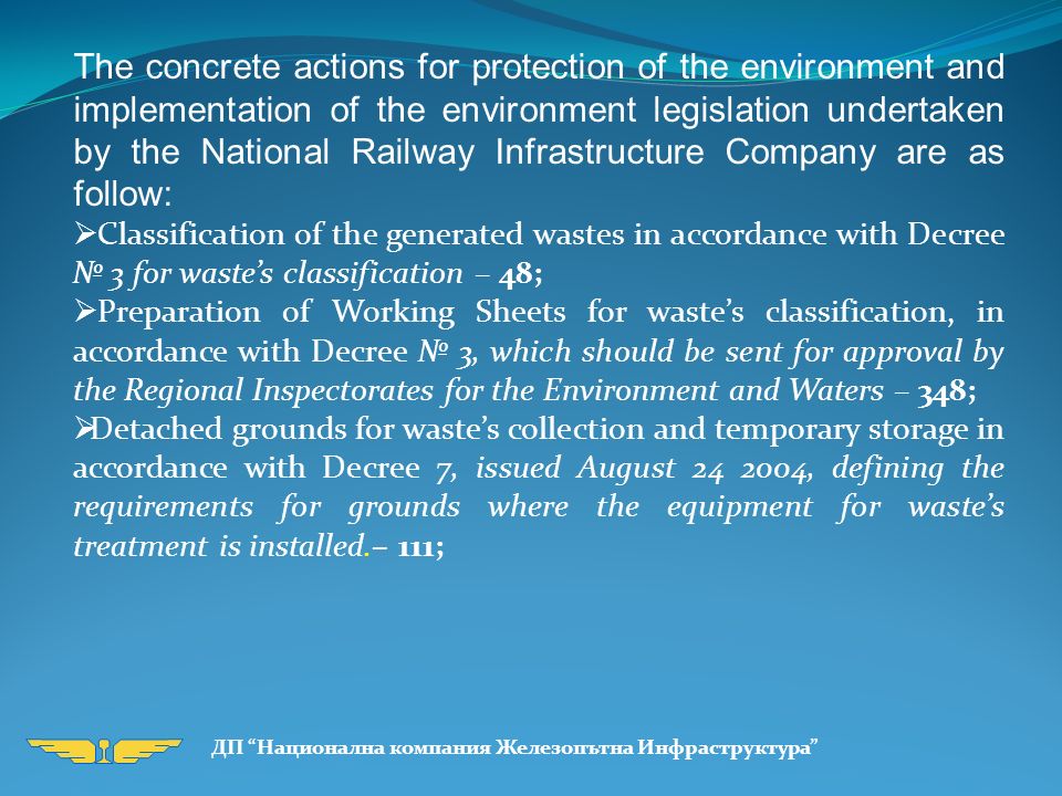 The concrete actions for protection of the environment and implementation of the environment legislation undertaken by the National Railway Infrastructure Company are as follow:  Classification of the generated wastes in accordance with Decree № 3 for waste’s classification – 48;  Preparation of Working Sheets for waste’s classification, in accordance with Decree № 3, which should be sent for approval by the Regional Inspectorates for the Environment and Waters – 348;  Detached grounds for waste’s collection and temporary storage in accordance with Decree 7, issued August , defining the requirements for grounds where the equipment for waste’s treatment is installed.– 111;